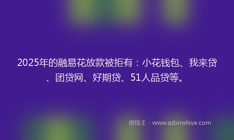 2025年的融易花放款被拒有：小花钱包、我来贷、团贷网、好期贷、51人品贷等。