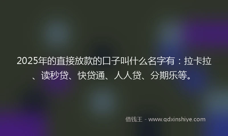 2025年的直接放款的口子叫什么名字有：拉卡拉、读秒贷、快贷通、人人贷、分期乐等。