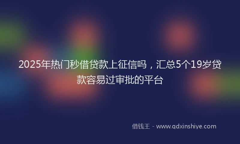 2025年热门秒借贷款上征信吗，汇总5个19岁贷款容易过审批的平台