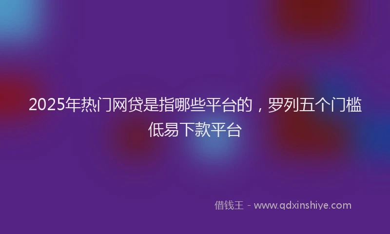2025年热门网贷是指哪些平台的，罗列五个门槛低易下款平台