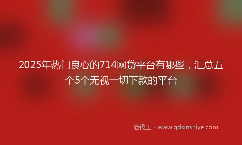 2025年热门良心的714网贷平台有哪些，汇总五个5个无视一切下款的平台