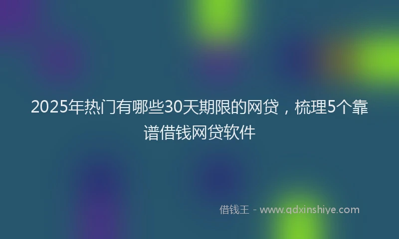 2025年热门有哪些30天期限的网贷，梳理5个靠谱借钱网贷软件