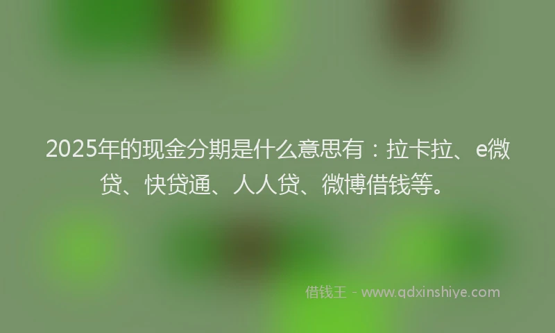 2025年的现金分期是什么意思有：拉卡拉、e微贷、快贷通、人人贷、微博借钱等。