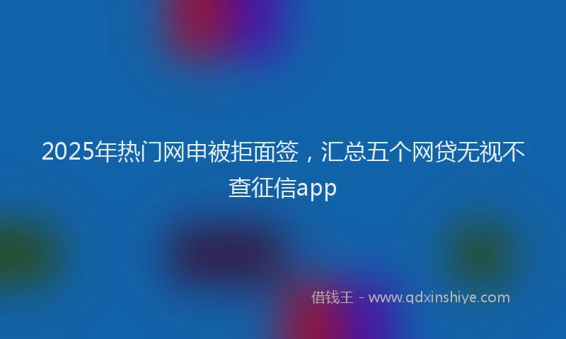 2025年热门网申被拒面签，汇总五个网贷无视不查征信app