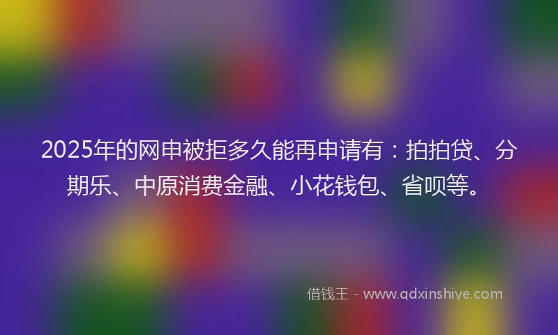 2025年的网申被拒多久能再申请有：拍拍贷、分期乐、中原消费金融、小花钱包、省呗等。