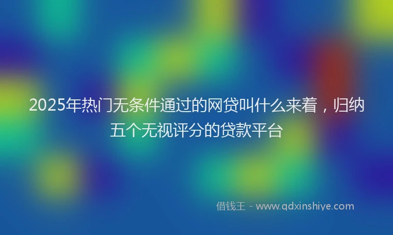 2025年热门无条件通过的网贷叫什么来着，归纳五个无视评分的贷款平台