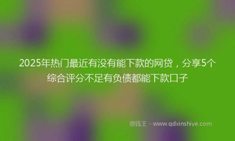 2025年热门最近有没有能下款的网贷，分享5个综合评分不足有负债都能下款口子