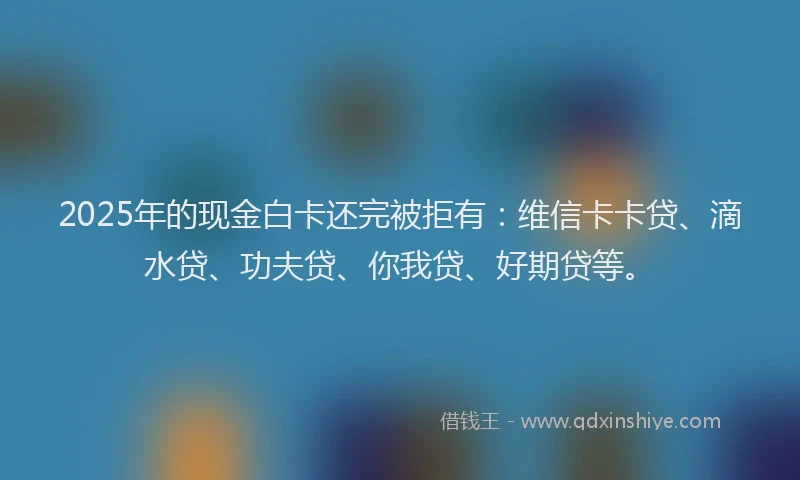 2025年的现金白卡还完被拒有：维信卡卡贷、滴水贷、功夫贷、你我贷、好期贷等。