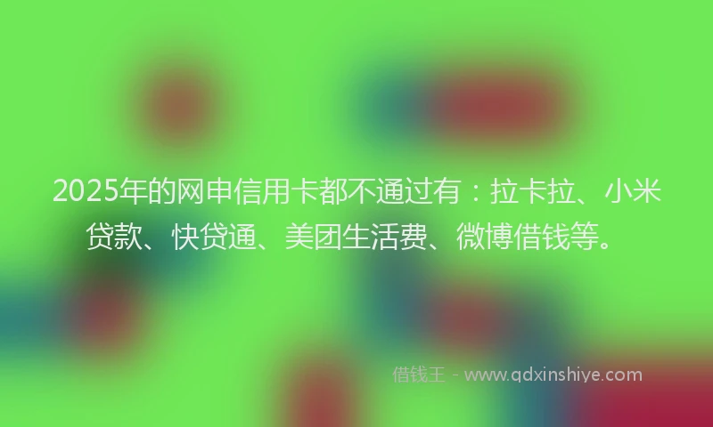 2025年的网申信用卡都不通过有：拉卡拉、小米贷款、快贷通、美团生活费、微博借钱等。