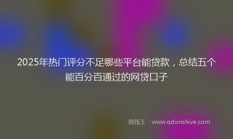 2025年热门评分不足哪些平台能贷款，总结五个能百分百通过的网贷口子