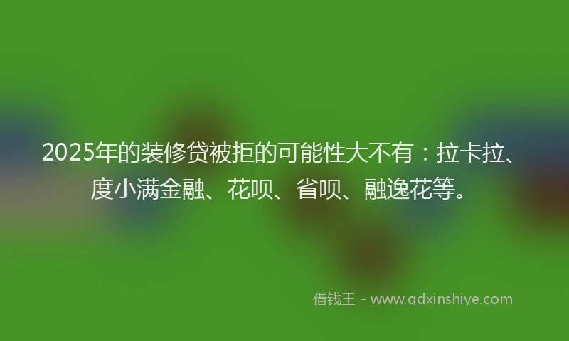 2025年的装修贷被拒的可能性大不有：拉卡拉、度小满金融、花呗、省呗、融逸花等。