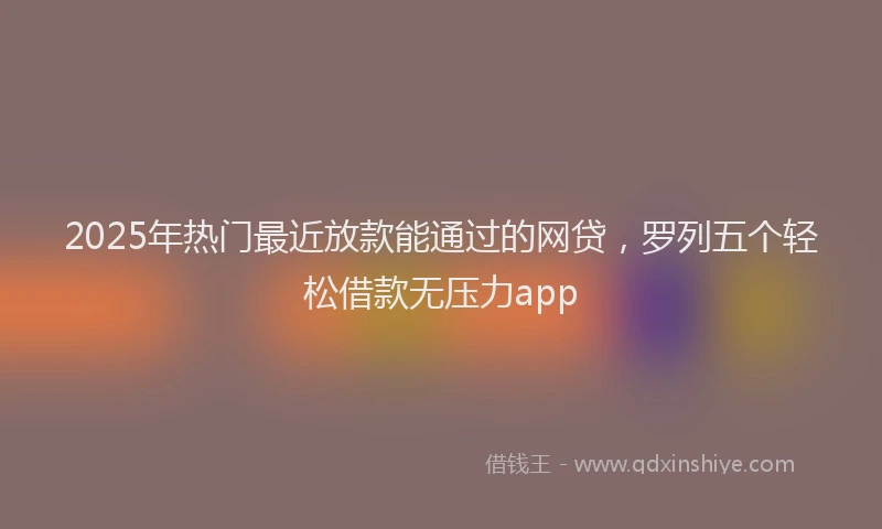 2025年热门最近放款能通过的网贷，罗列五个轻松借款无压力app