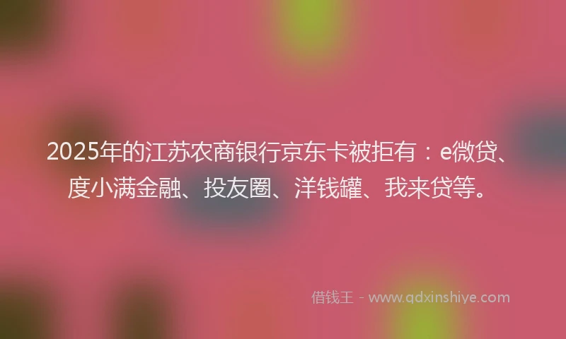 2025年的江苏农商银行京东卡被拒有：e微贷、度小满金融、投友圈、洋钱罐、我来贷等。