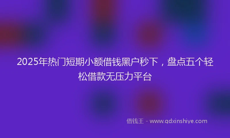 2025年热门短期小额借钱黑户秒下，盘点五个轻松借款无压力平台