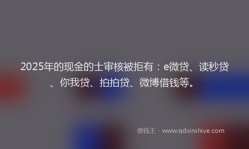 2025年的现金的士审核被拒有：e微贷、读秒贷、你我贷、拍拍贷、微博借钱等。