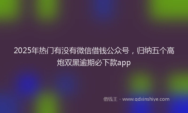 2025年热门有没有微信借钱公众号，归纳五个高炮双黑逾期必下款app