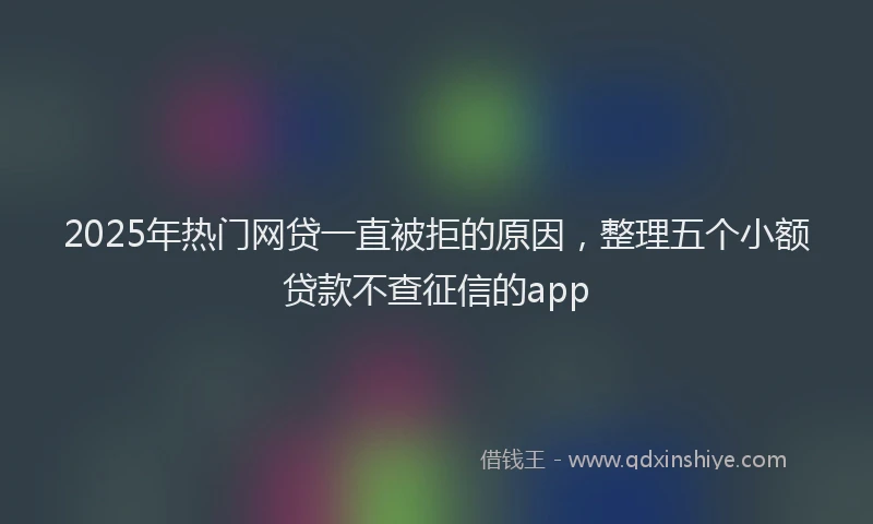 2025年热门网贷一直被拒的原因，整理五个小额贷款不查征信的app