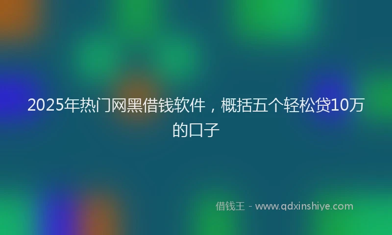 2025年热门网黑借钱软件，概括五个轻松贷10万的口子