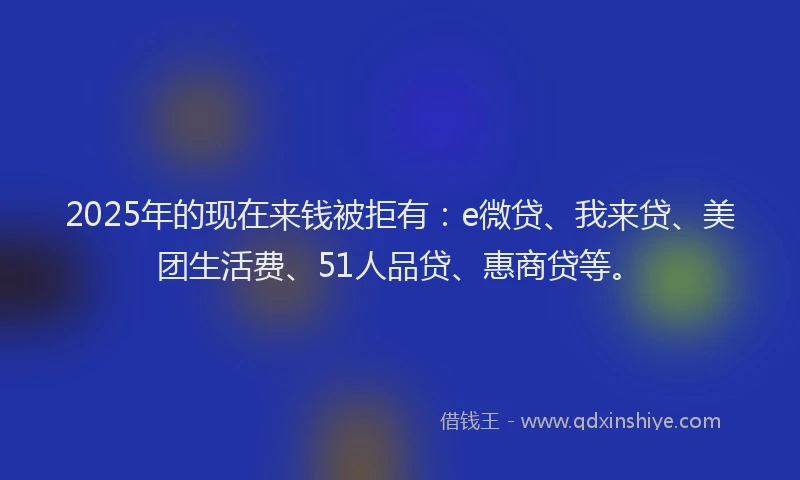 2025年的现在来钱被拒有：e微贷、我来贷、美团生活费、51人品贷、惠商贷等。