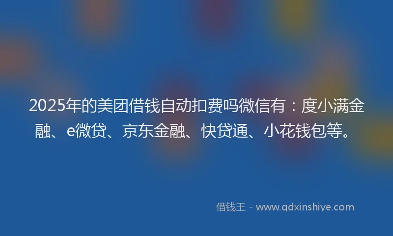 2025年的美团借钱自动扣费吗微信有：度小满金融、e微贷、京东金融、快贷通、小花钱包等。