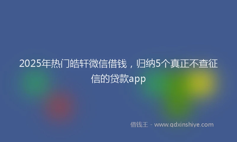 2025年热门皓轩微信借钱，归纳5个真正不查征信的贷款app