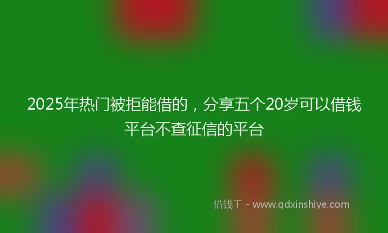 2025年热门被拒能借的，分享五个20岁可以借钱平台不查征信的平台