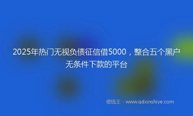 2025年热门无视负债征信借5000，整合五个黑户无条件下款的平台