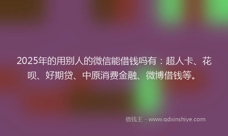 2025年的用别人的微信能借钱吗有：超人卡、花呗、好期贷、中原消费金融、微博借钱等。