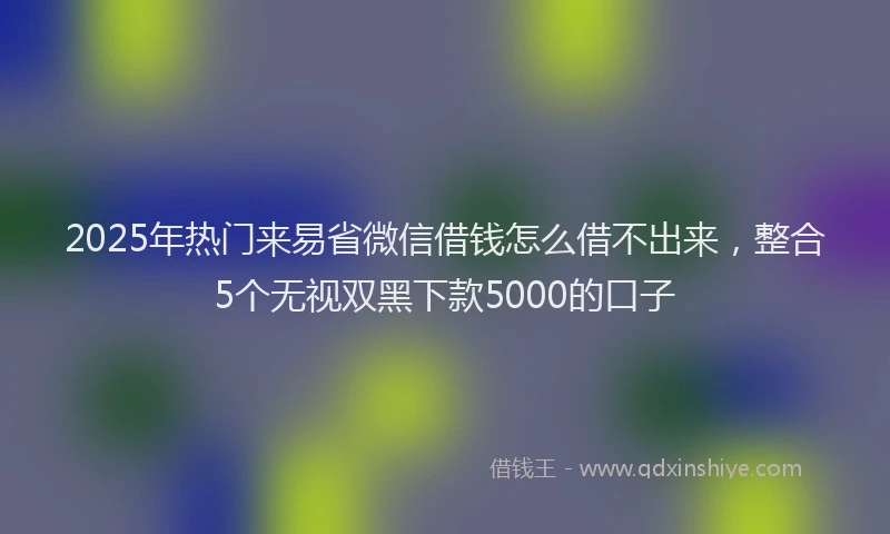 2025年热门来易省微信借钱怎么借不出来，整合5个无视双黑下款5000的口子
