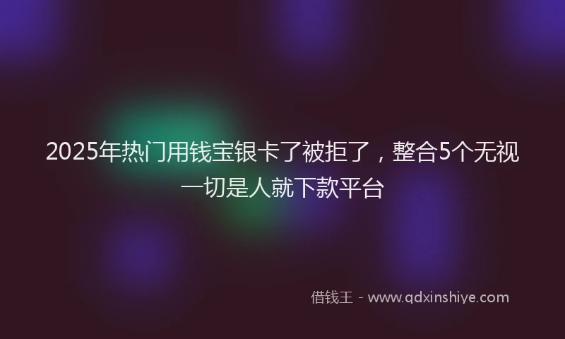 2025年热门用钱宝银卡了被拒了，整合5个无视一切是人就下款平台