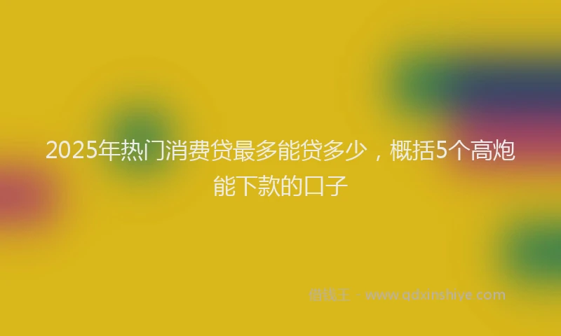 2025年热门消费贷最多能贷多少，概括5个高炮能下款的口子