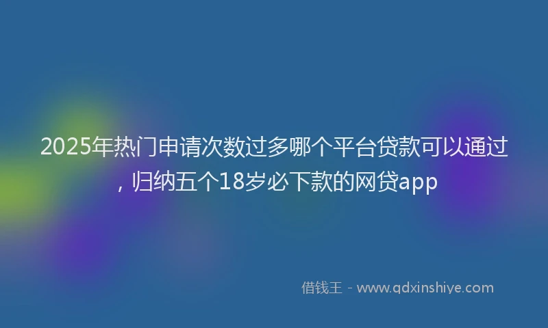 2025年热门申请次数过多哪个平台贷款可以通过，归纳五个18岁必下款的网贷app