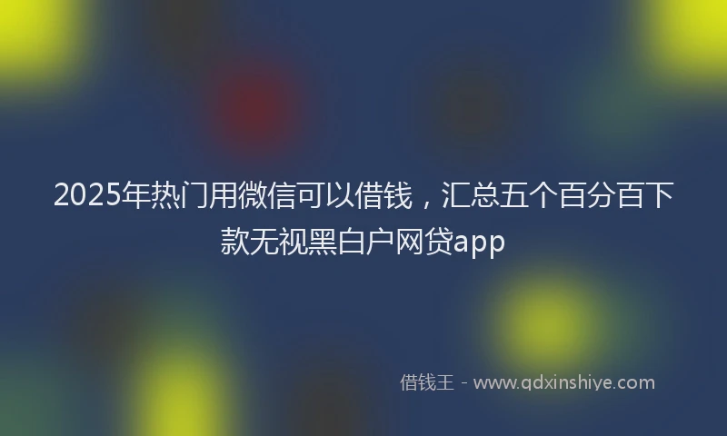 2025年热门用微信可以借钱，汇总五个百分百下款无视黑白户网贷app