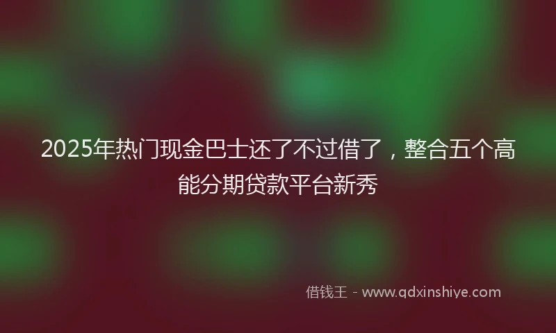 2025年热门现金巴士还了不过借了，整合五个高能分期贷款平台新秀