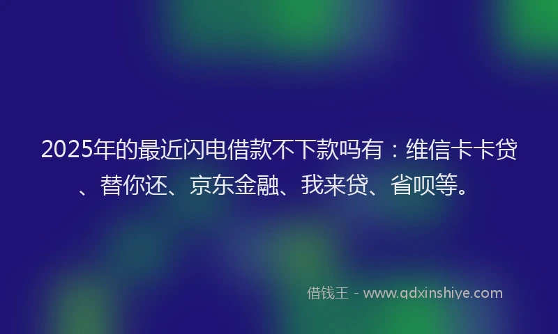 2025年的最近闪电借款不下款吗有：维信卡卡贷、替你还、京东金融、我来贷、省呗等。