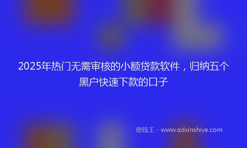 2025年热门无需审核的小额贷款软件，归纳五个黑户快速下款的口子