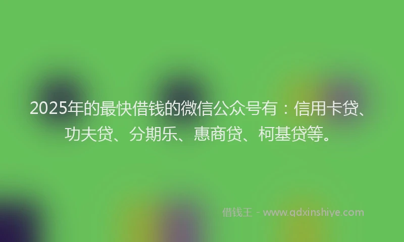 2025年的最快借钱的微信公众号有：信用卡贷、功夫贷、分期乐、惠商贷、柯基贷等。