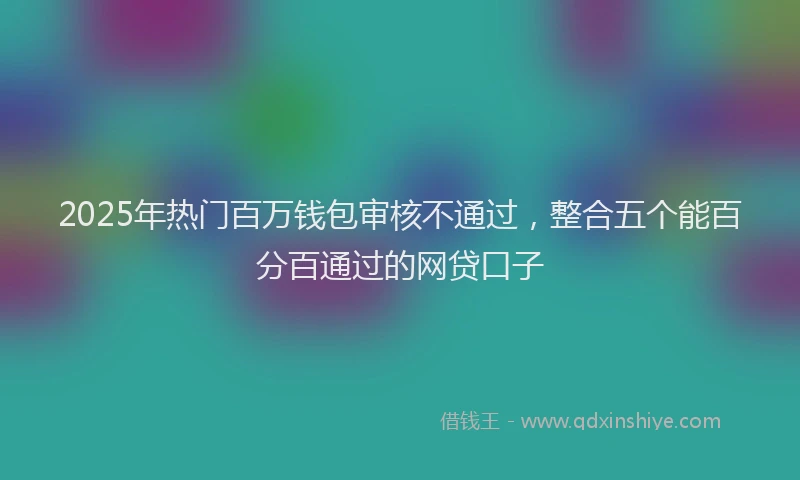 2025年热门百万钱包审核不通过，整合五个能百分百通过的网贷口子