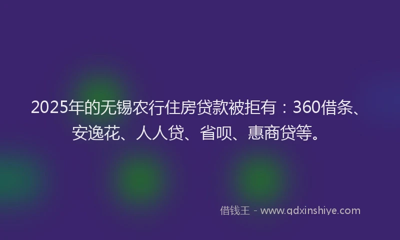 2025年的无锡农行住房贷款被拒有：360借条、安逸花、人人贷、省呗、惠商贷等。