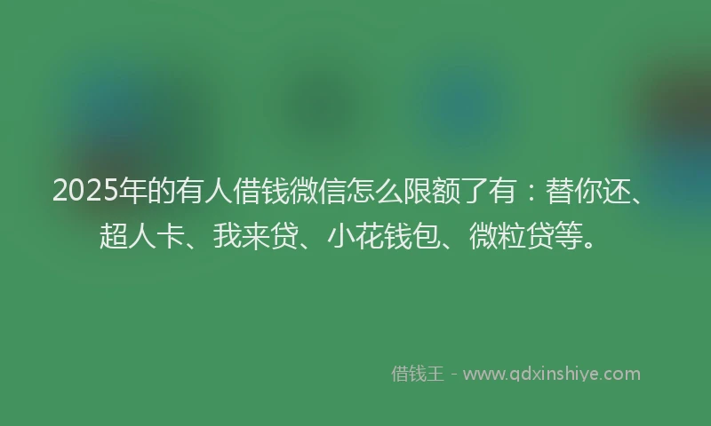 2025年的有人借钱微信怎么限额了有：替你还、超人卡、我来贷、小花钱包、微粒贷等。