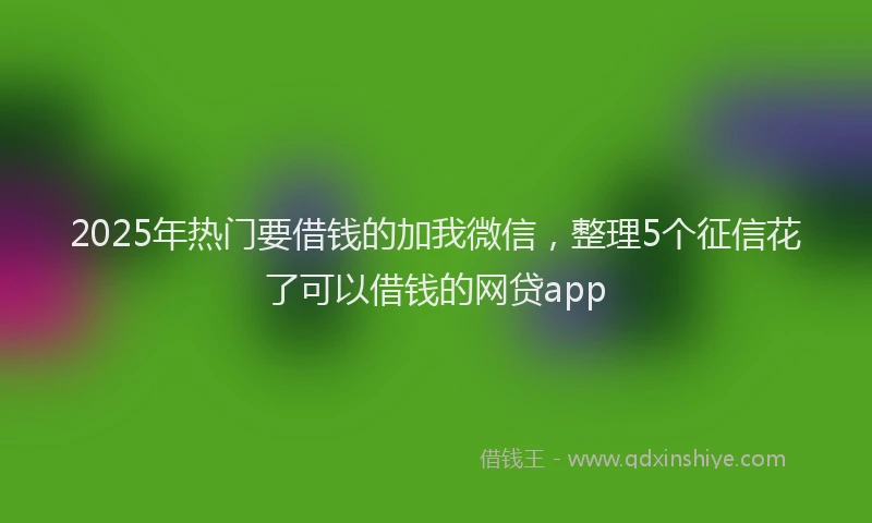 2025年热门要借钱的加我微信，整理5个征信花了可以借钱的网贷app