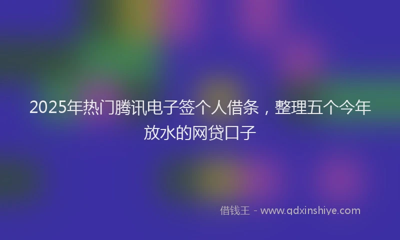 2025年热门腾讯电子签个人借条，整理五个今年放水的网贷口子