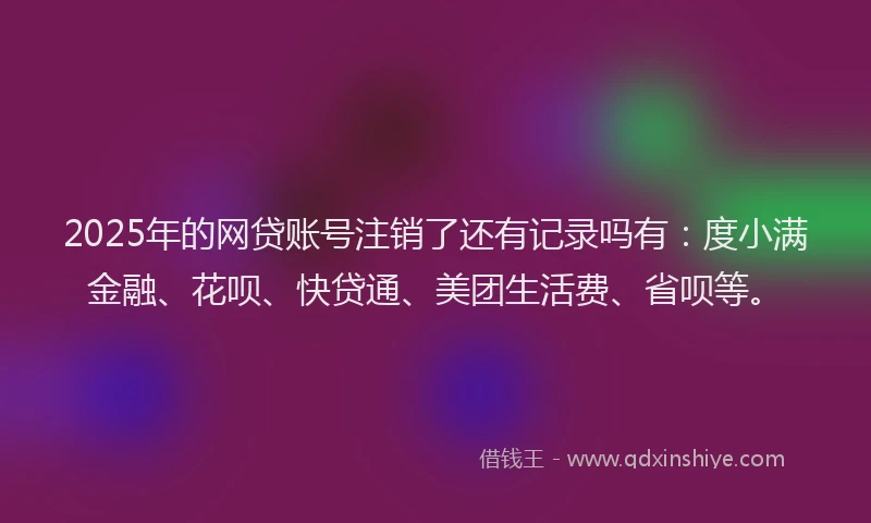 2025年的网贷账号注销了还有记录吗有：度小满金融、花呗、快贷通、美团生活费、省呗等。