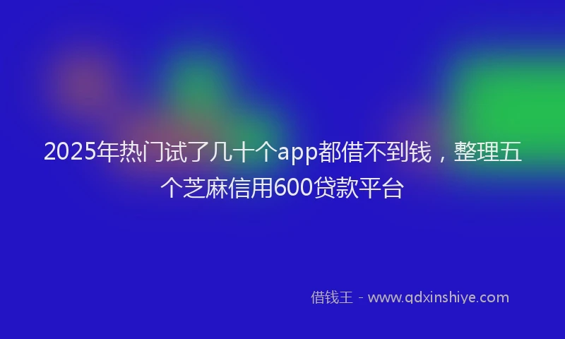 2025年热门试了几十个app都借不到钱，整理五个芝麻信用600贷款平台