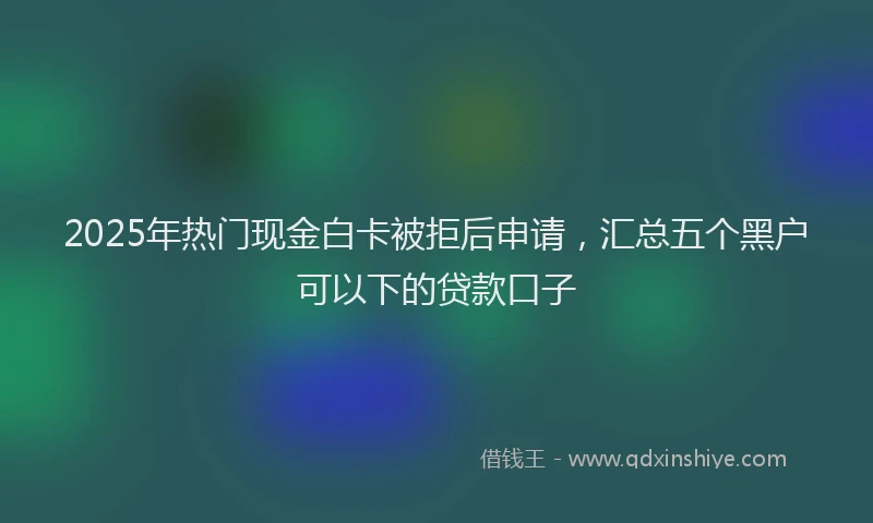 2025年热门现金白卡被拒后申请，汇总五个黑户可以下的贷款口子