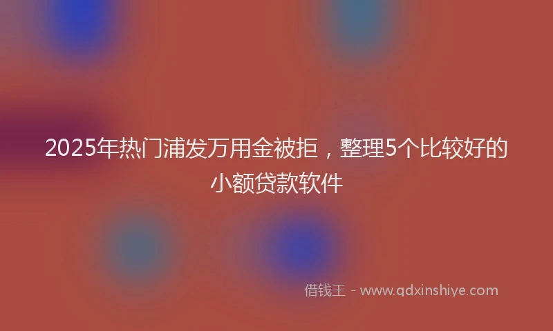 2025年热门浦发万用金被拒，整理5个比较好的小额贷款软件