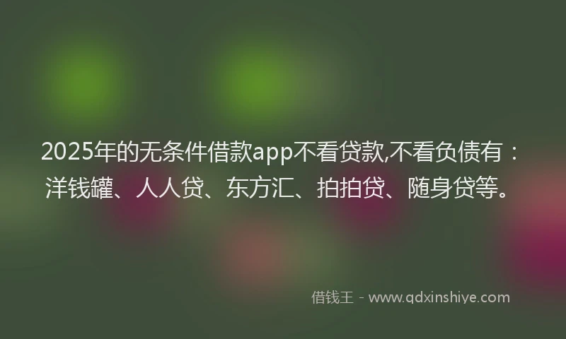 2025年的无条件借款app不看贷款,不看负债有：洋钱罐、人人贷、东方汇、拍拍贷、随身贷等。