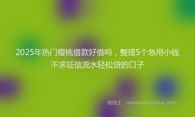 2025年热门樱桃借款好借吗，整理5个急用小钱不求征信流水轻松贷的口子