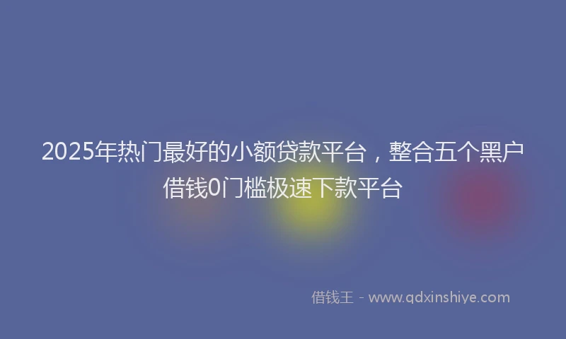 2025年热门最好的小额贷款平台，整合五个黑户借钱0门槛极速下款平台