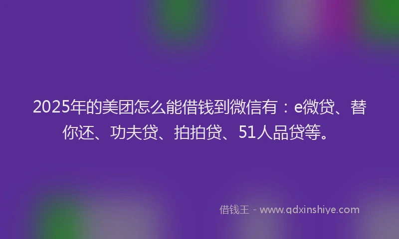 2025年的美团怎么能借钱到微信有：e微贷、替你还、功夫贷、拍拍贷、51人品贷等。
